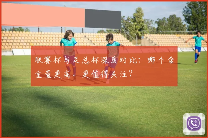 联赛杯与足总杯深度对比：哪个含金量更高、更值得关注？