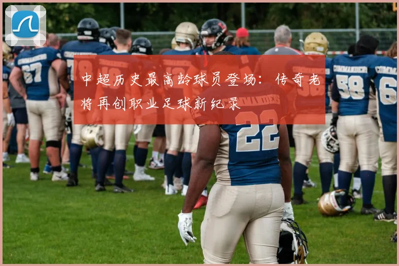 中超历史最高龄球员登场：传奇老将再创职业足球新纪录