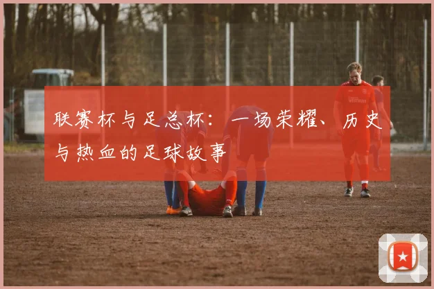 联赛杯与足总杯:一场荣耀、历史与热血的足球故事