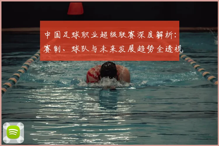中国足球职业超级联赛深度解析：赛制、球队与未来发展趋势全透视