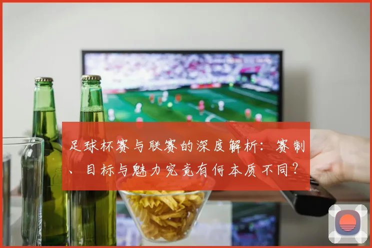 足球杯赛与联赛的深度解析:赛制、目标与魅力究竟有何本质不同?